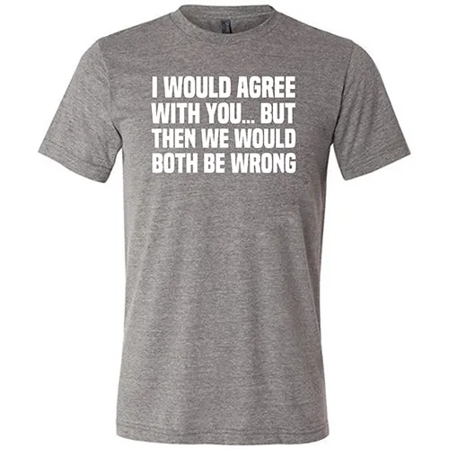 I Would Agree With You... But Then We Would Both Be Wrong Shirt Unisex