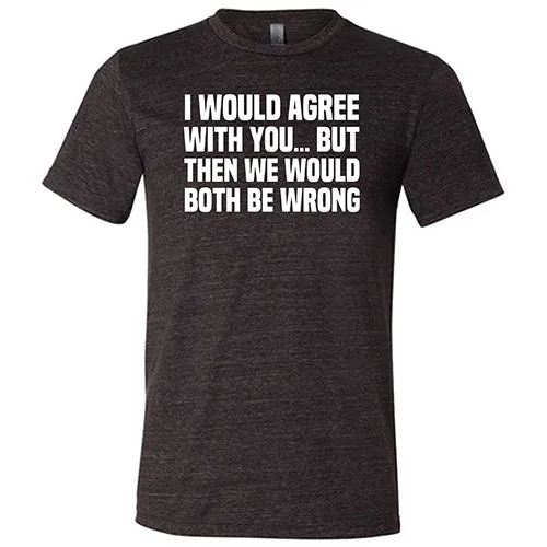 I Would Agree With You... But Then We Would Both Be Wrong Shirt Unisex